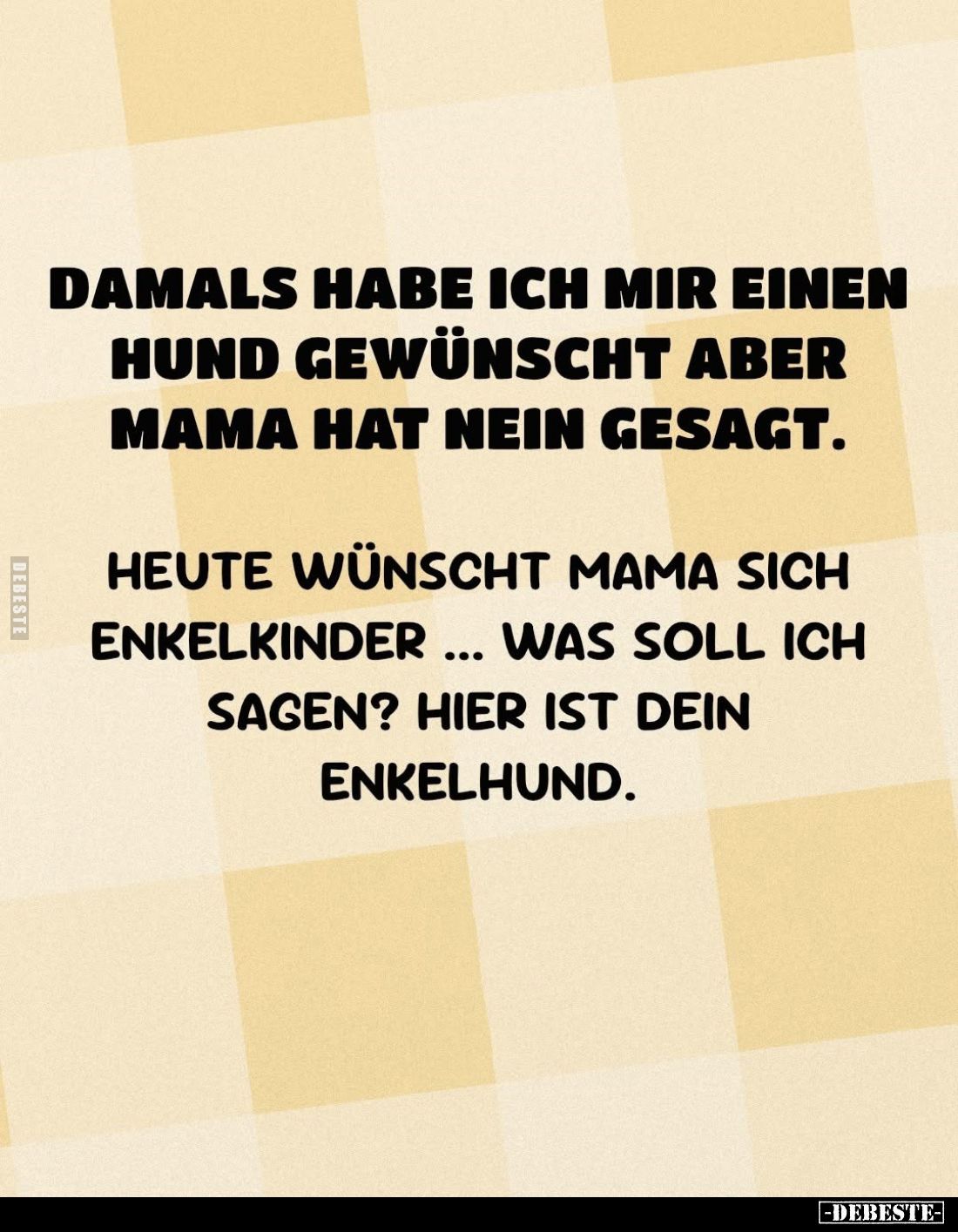 Damals habe ich mir einen Hund gewünscht aber Mama hat nein gesagt.
Heute wünscht Mama sich Enkelkinder... Was soll ich sage...