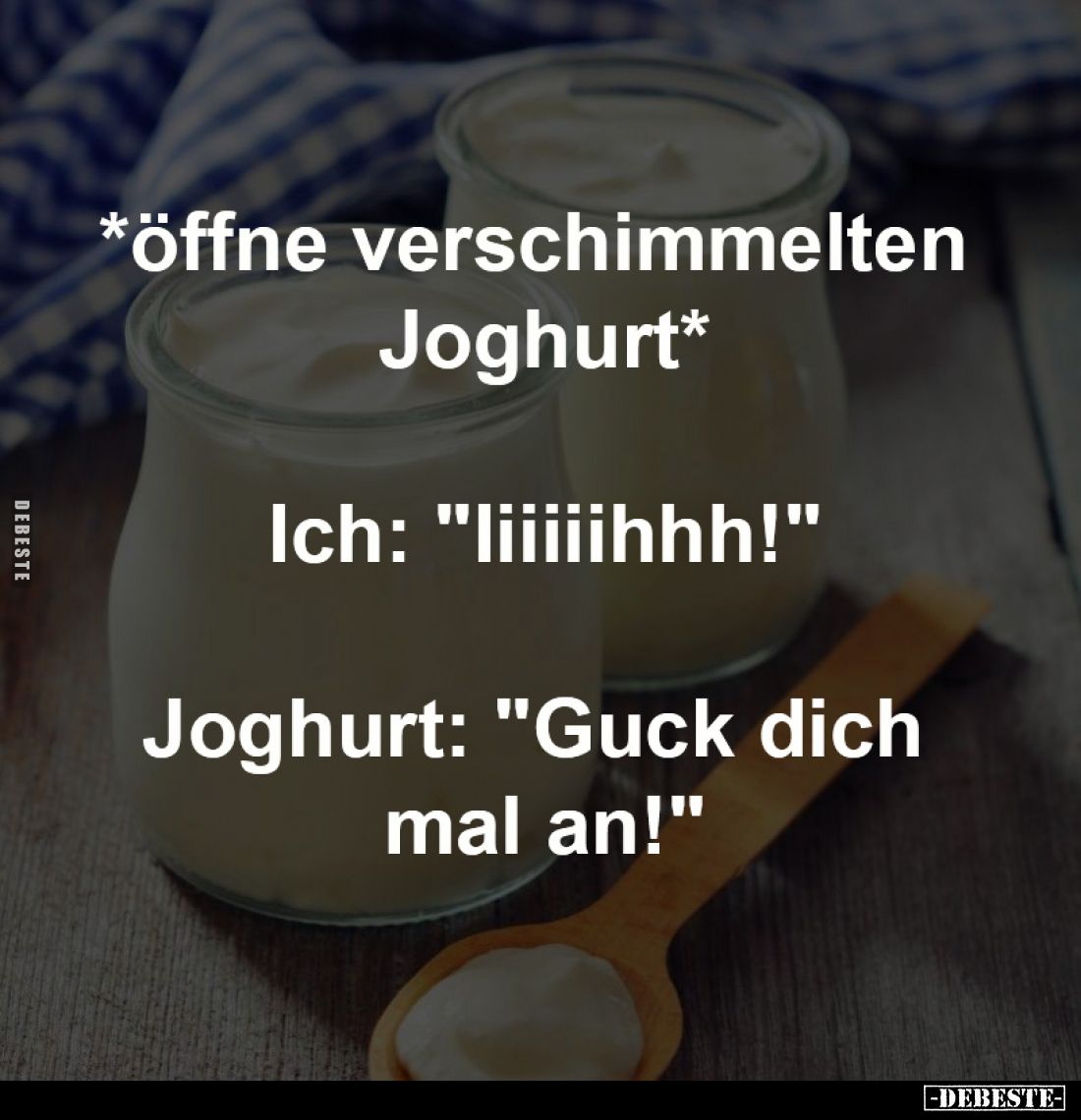*öffne verschimmelten Joghurt*
-
Ich: "Iiiiiihhh!"
-
Joghurt: "Guck dich mal an!"
