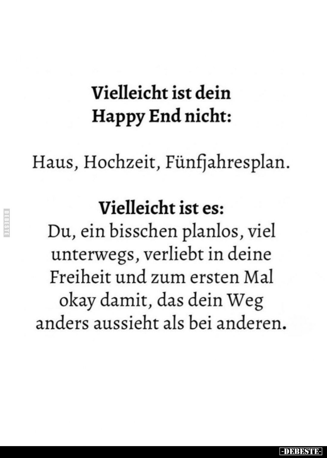 Vielleicht ist dein Happy End nicht:
Haus, Hochzeit, Fünfjahresplan. -
Vielleicht ist es:
Du, ein bisschen planlos, viel u...