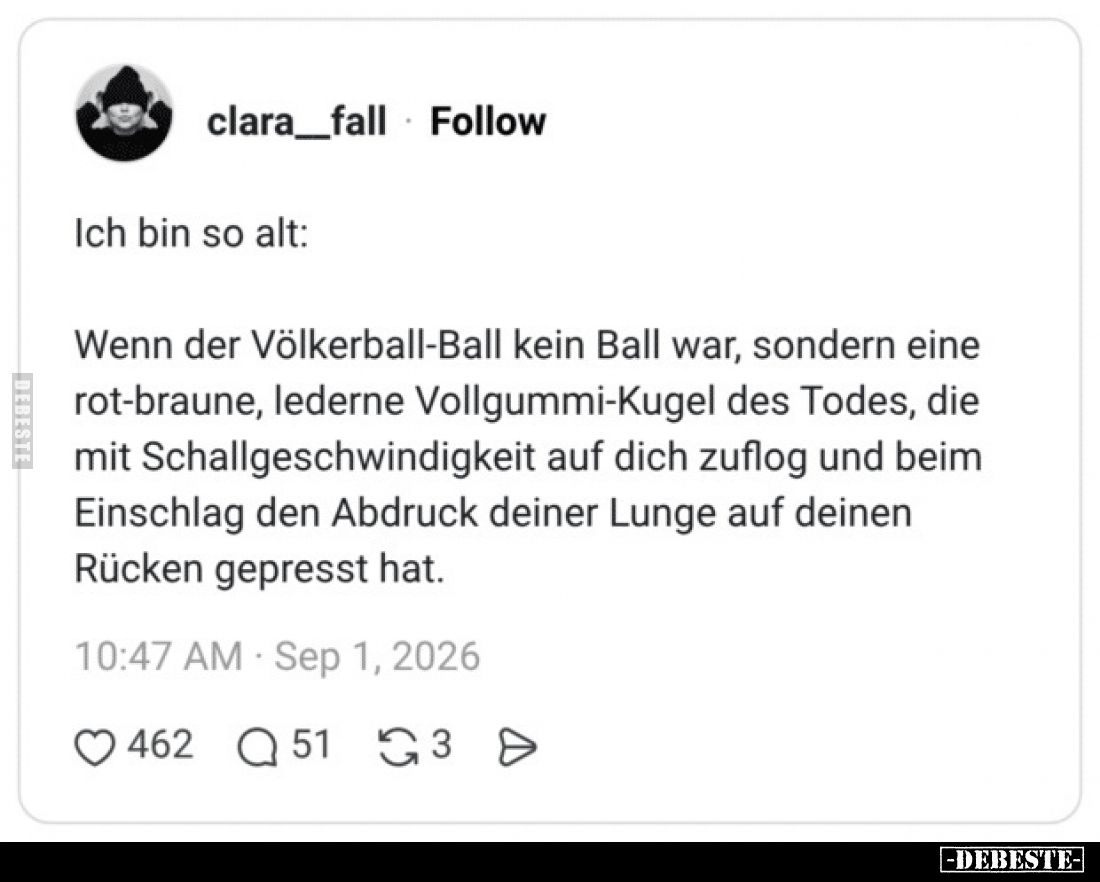 Ich bin so alt:

Wenn der Völkerball-Ball kein Ball war, sondern eine rot-braune, lederne Vollgummi-Kugel des Todes, die mi...