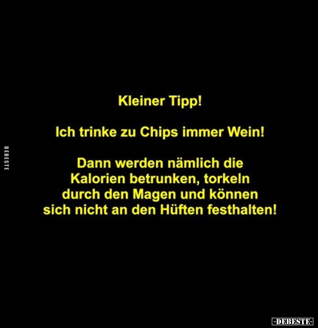 Kleiner Tipp!
Ich trinke zu Chips immer Wein!
Dann werden nämlich die Kalorien betrunken, torkeln durch den Magen und könne...