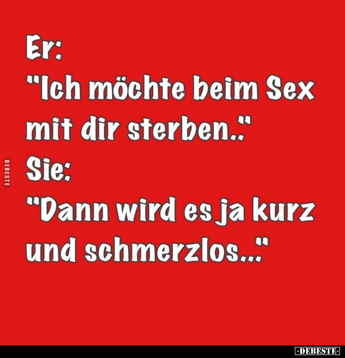 Er:
"Ich möchte beim Sex mit dir sterben.." -
Sie:
"Dann wird es ja kurz und schmerzlos..."