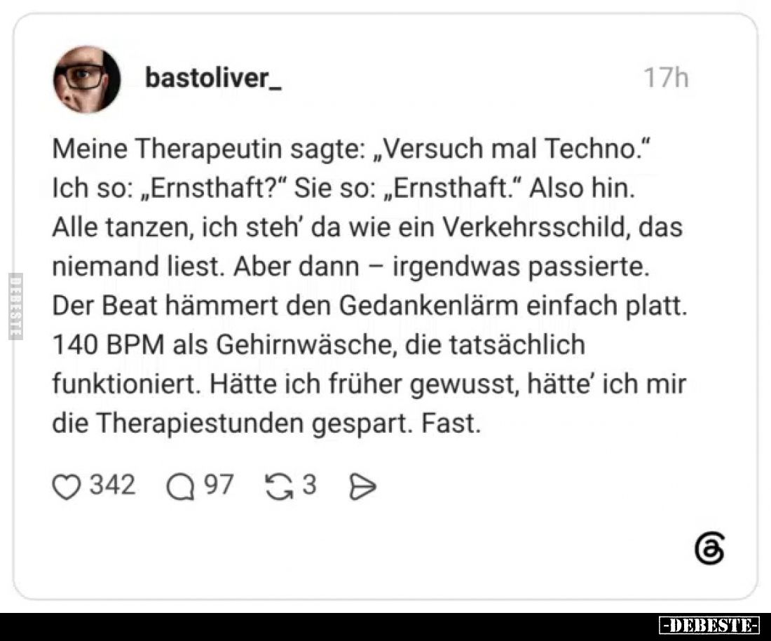 Meine Therapeutin sagte: „Versuch mal Techno.“

Ich so: „Ernsthaft?“
Sie so: „Ernsthaft.“
Also hin.
Alle tanzen, ich ste...
