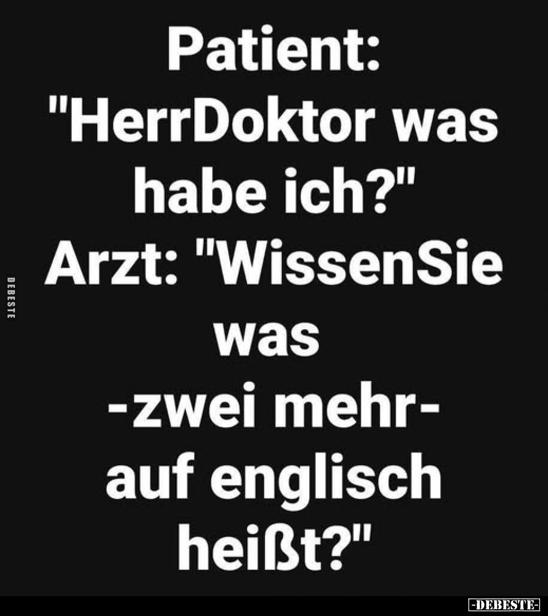 Patient: "Herr Doktor was habe ich?" -
Arzt: "Wissen Sie was - zwei mehr - auf englisch heißt?"