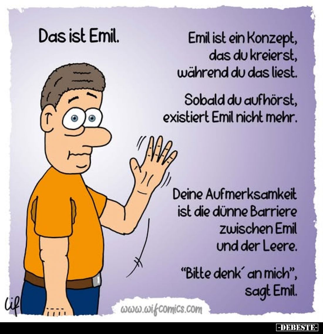 Das ist Emil.
Emil ist ein Konzept, das du kreierst, während du das liest.
Sobald du aufhörst, existiert Emil nicht mehr.
...