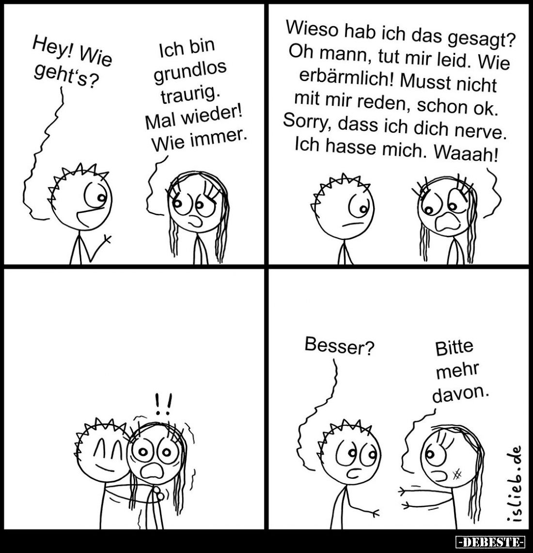 Hey! Wie geht's?
-
Ich bin grundlos traurig. Mal wieder! Wie immer.
Wieso hab ich das gesagt? Oh mann, tut mir leid. Wie e...