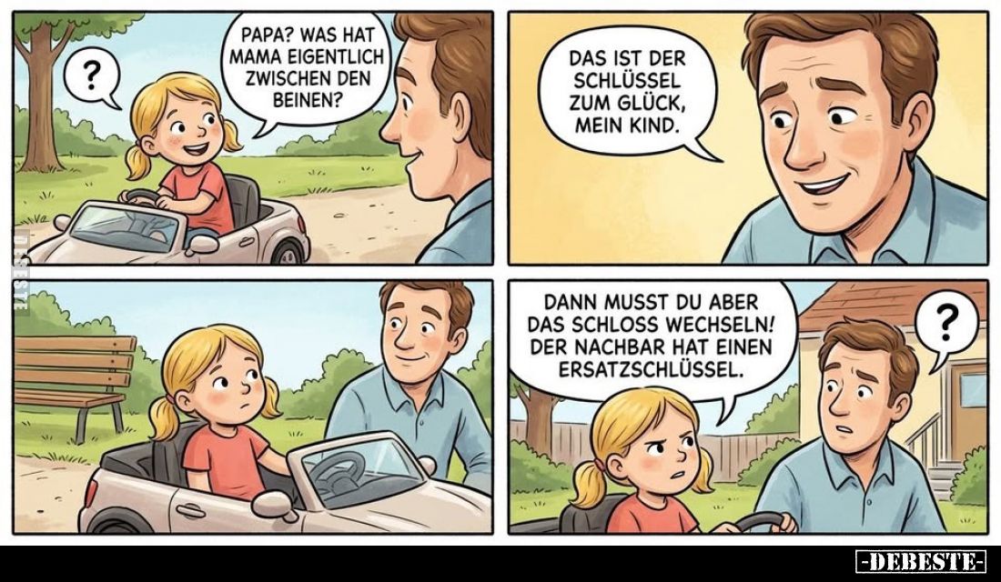 Papa? Was hat Mama eigentlich zwischen den Beinen?
-
Das ist der Schlüssel zum Glück, mein Kind.
-
Dann musst du aber das...