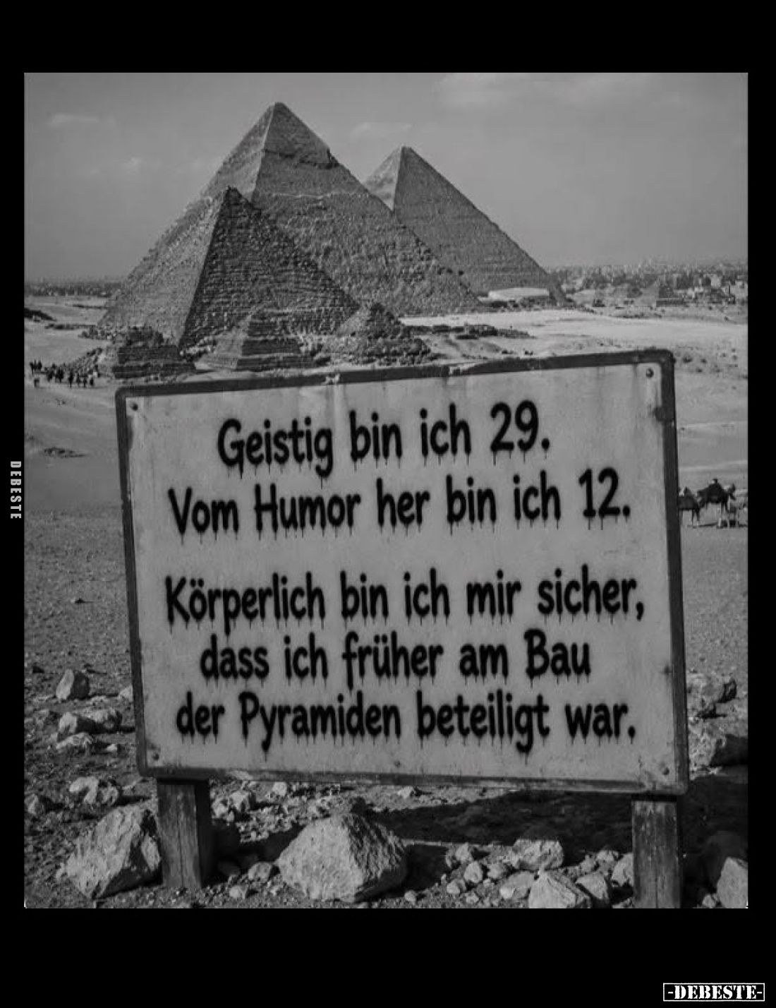 Geistig bin ich 29.
Vom Humor her bin ich 12.
Körperlich bin ich mir sicher, dass ich früher am Bau der Pyramiden beteiligt...