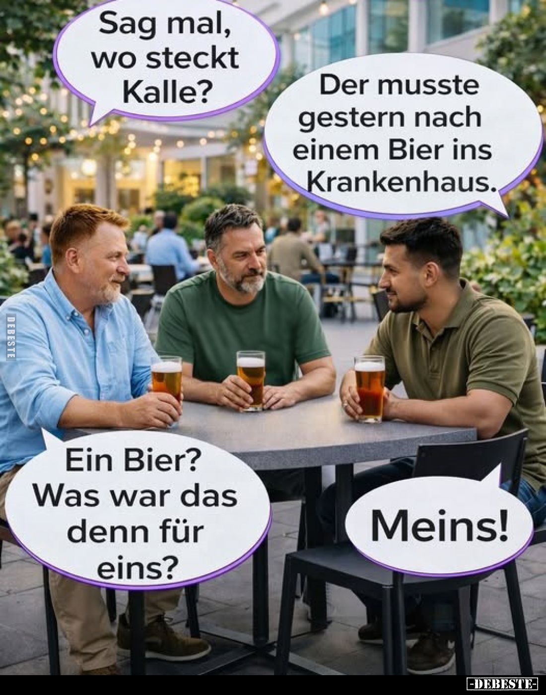 Sag mal, wo steckt Kalle?
Der musste gestern nach einem Bier ins Krankenhaus.

Ein Bier?
Was war das denn für eins?
Mein...