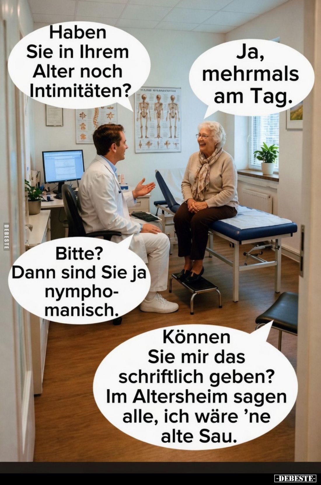Haben Sie in Ihrem Alter noch Intimitäten?
Ja, mehrmals am Tag.
Bitte? Dann sind Sie ja nymphomanisch.
Können Sie mir das ...