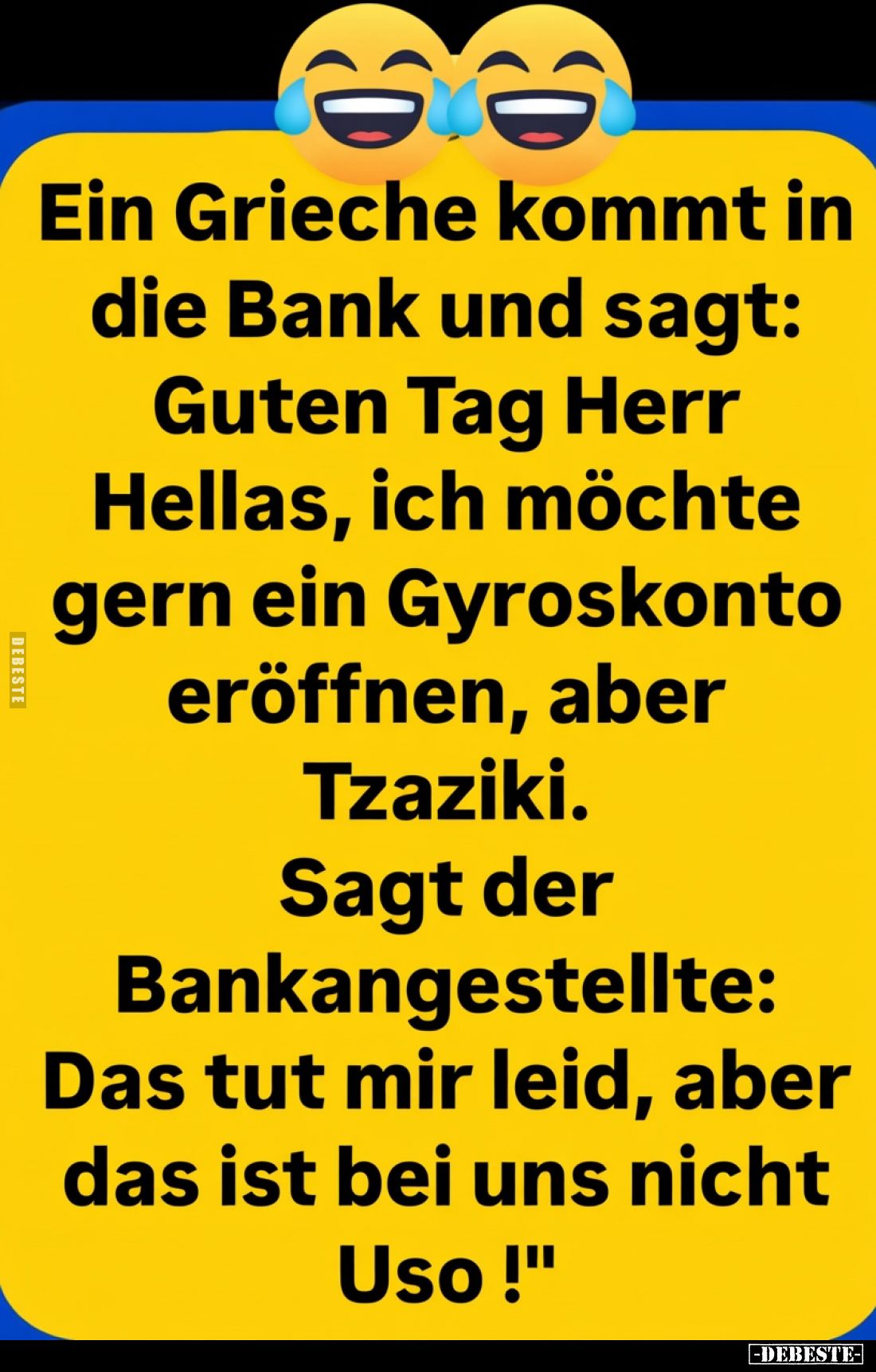 Ein Grieche kommt in die Bank und sagt:
Guten Tag Herr Hellas, ich möchte gern ein Gyroskonto eröffnen, aber Tzaziki.
Sagt ...