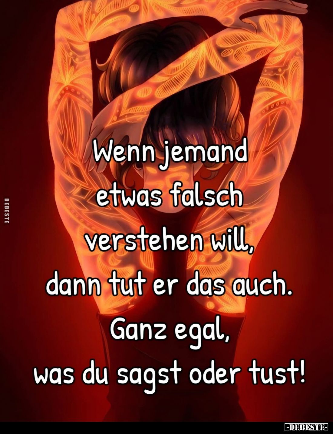 Wenn jemand
etwas falsch
verstehen will,
dann tut er das auch.
Ganz egal,
was du sagst oder tust!