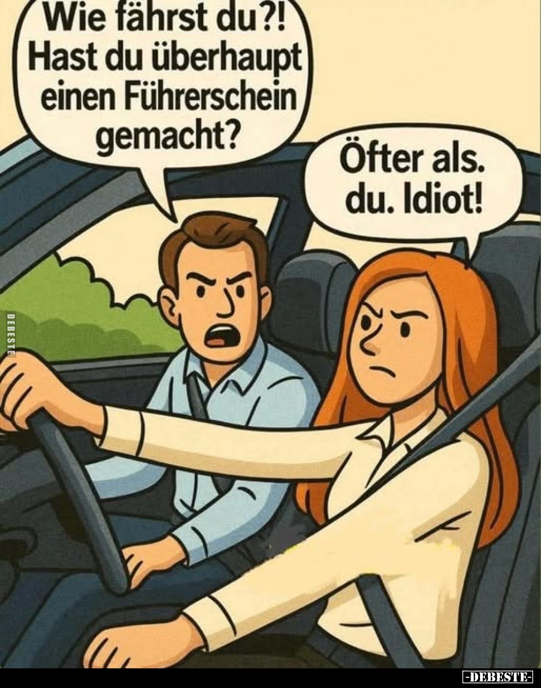 Wie fährst du?! Hast du überhaupt einen Führerschein gemacht?
Öfter als. du. Idiot!