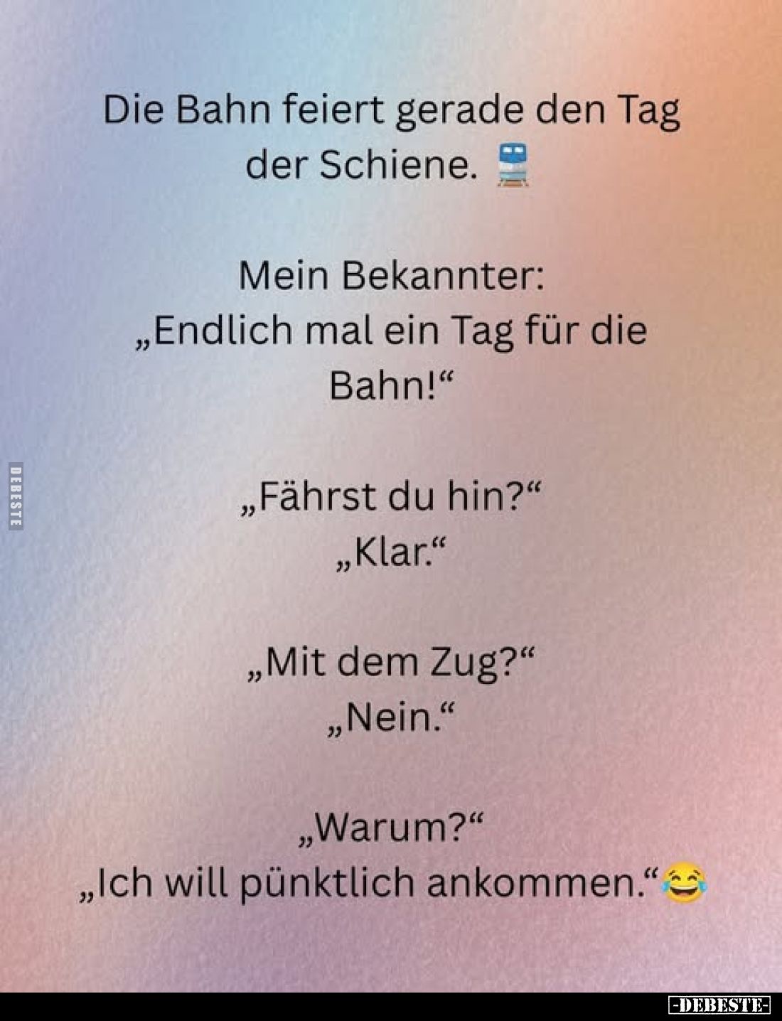 Die Bahn feiert gerade den Tag der Schiene.
Mein Bekannter: „Endlich mal ein Tag für die Bahn!"
„Fährst du hin?" ...