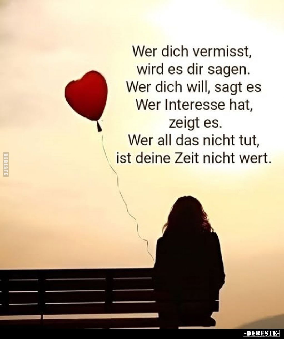 Wer dich vermisst,
wird es dir sagen. Wer dich will, sagt es Wer Interesse hat, zeigt es.
Wer all das nicht tut, ist deine ...