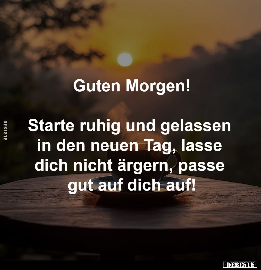 Guten Morgen!

Starte ruhig und gelassen 
in den neuen Tag, lasse 
dich nicht ärgern, passe 
gut auf dich auf!