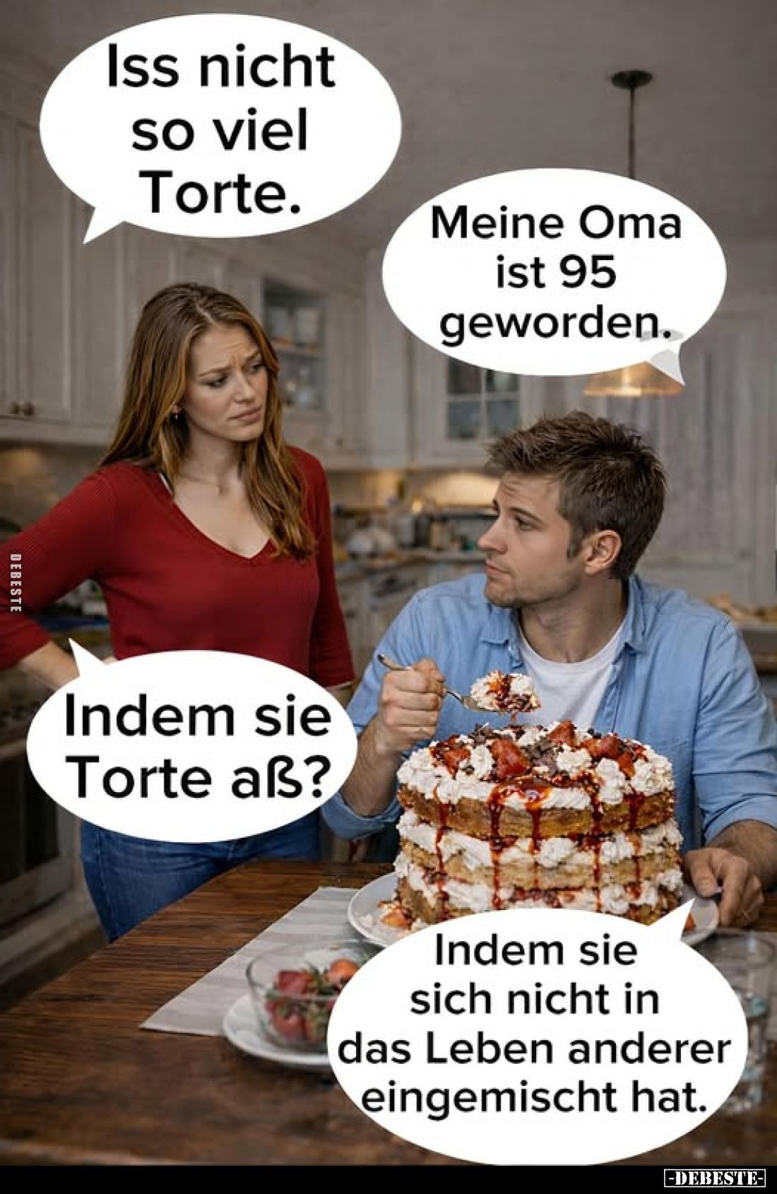 Iss nicht so viel Torte.
Meine Oma ist 95 geworden.
Indem sie Torte aß?
Indem sie sich nicht in das Leben anderer eingemis...