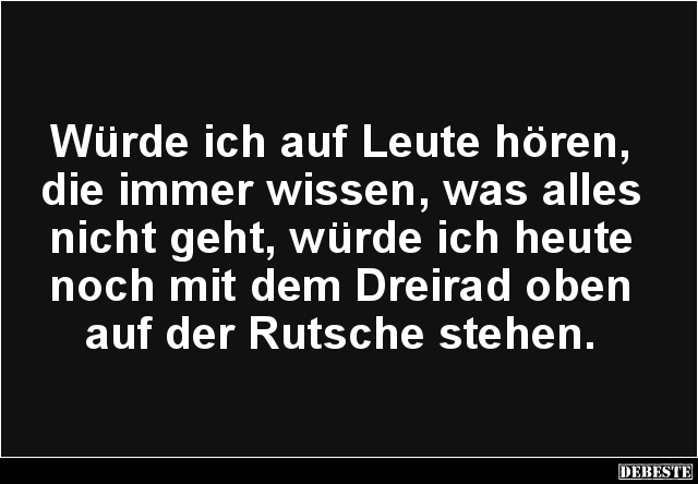 Würde ich auf Leute hören, die immer wissen, was alles nicht geht, würde ich heute noch mit dem Dreirad oben auf der Rutsche ...