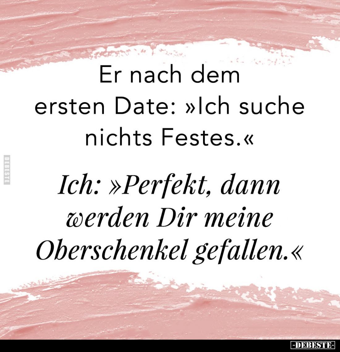 Er nach dem ersten Date: "Ich suche nichts Festes." -
Ich: "Perfekt, dann werden Dir meine Oberschenkel gefal...