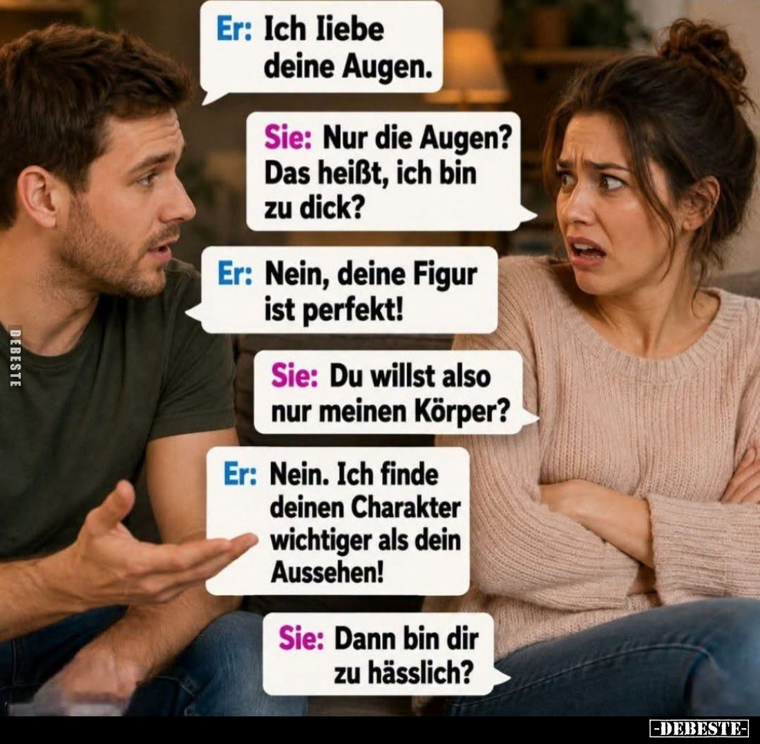 Er: Ich liebe deine Augen.
Sie: Nur die Augen? Das heißt, ich bin zu dick?
Er: Nein, deine Figur ist perfekt!
Sie: Du will...