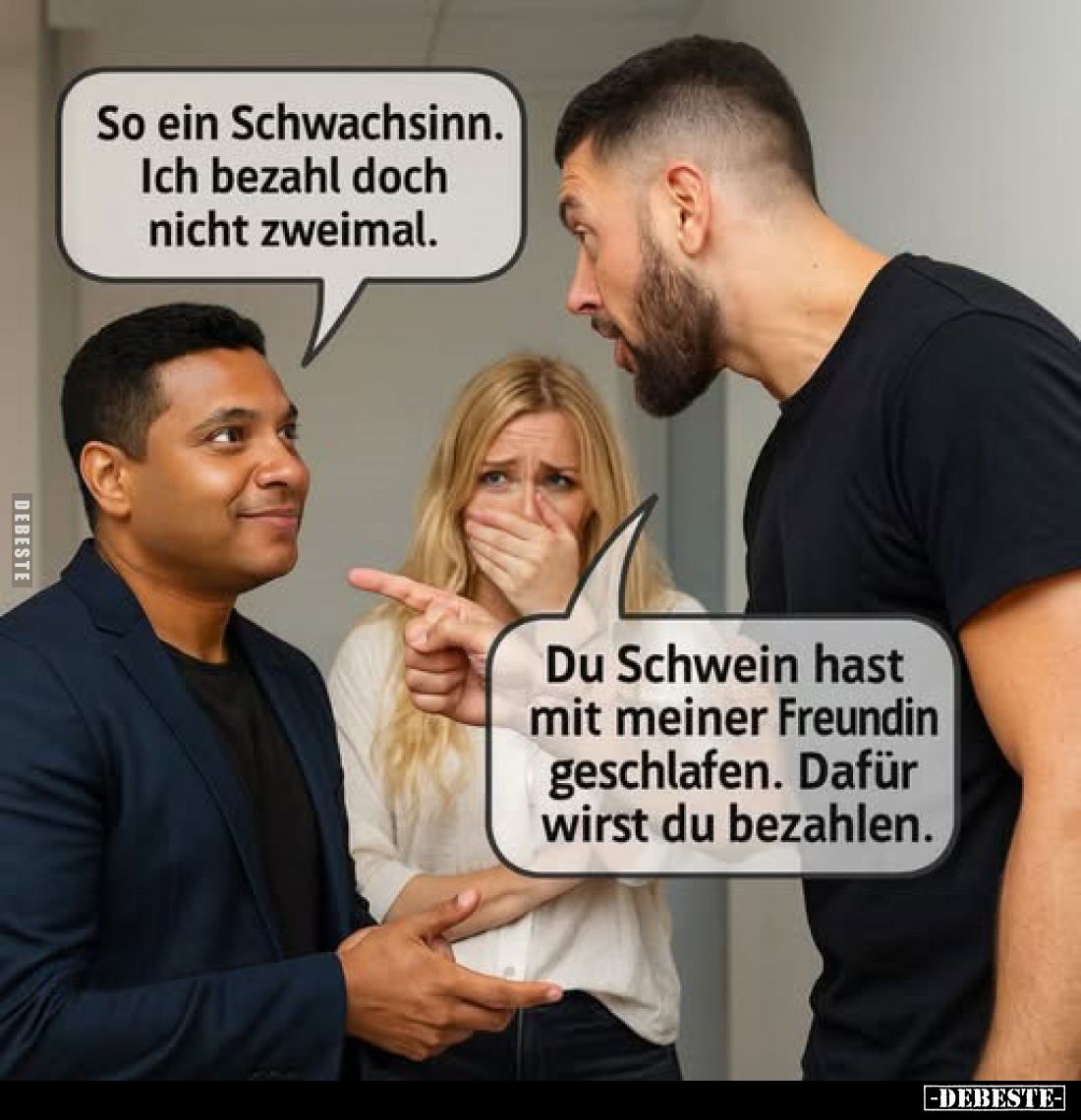 Du Schwein hast mit meiner Freundin geschlafen. Dafür wirst du bezahlen.

So ein Schwachsinn. Ich bezahl doch nicht zweimal...