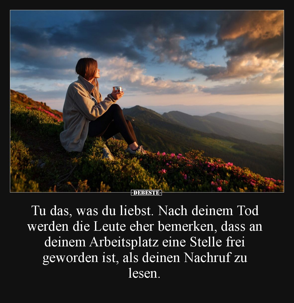 Tu das, was du liebst. Nach deinem Tod werden die Leute eher bemerken, dass an deinem Arbeitsplatz eine Stelle frei geworden ...