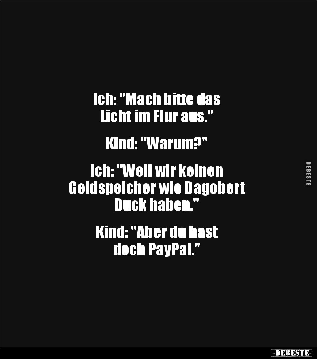 Ich: "Mach bitte das
Licht im Flur aus."
Kind: "Warum?"
Ich: "Weil wir keinen
Geldsp...