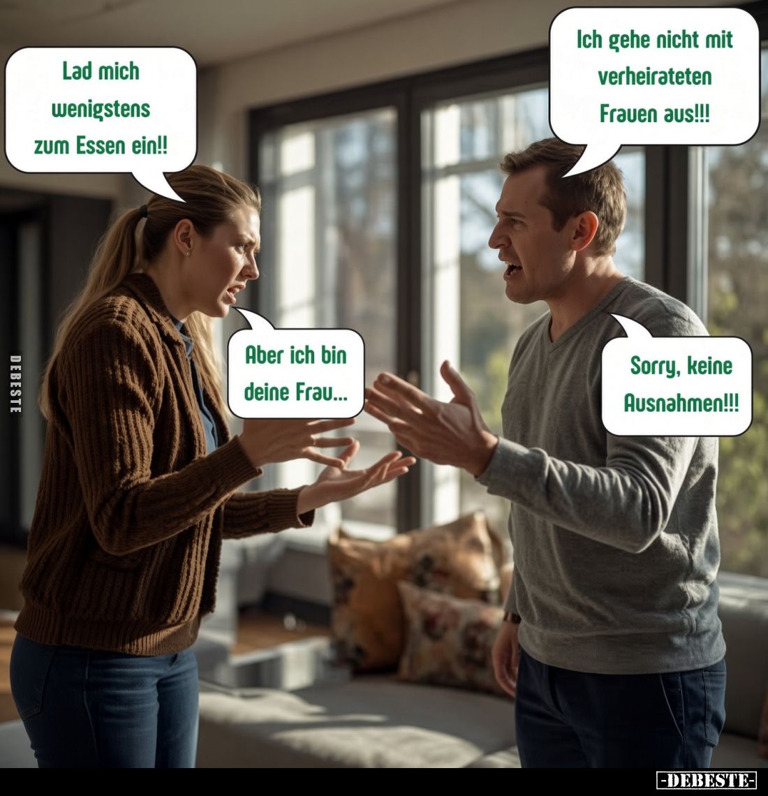 Lad mich wenigstens zum Essen ein!!
Ich gehe nicht mit verheirateten Frauen aus!!!
Aber ich bin deine Frau...
Sorry, keine...