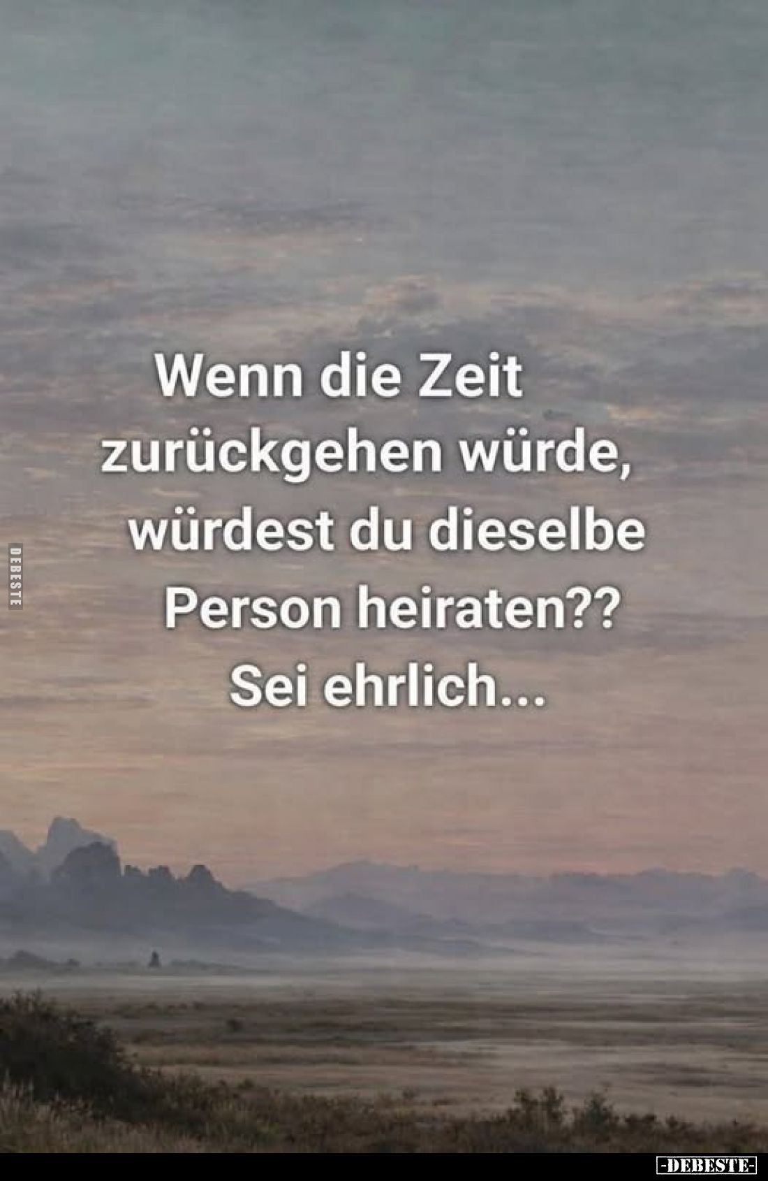 Wenn die Zeit zurückgehen würde, würdest du dieselbe Person heiraten??
Sei ehrlich...