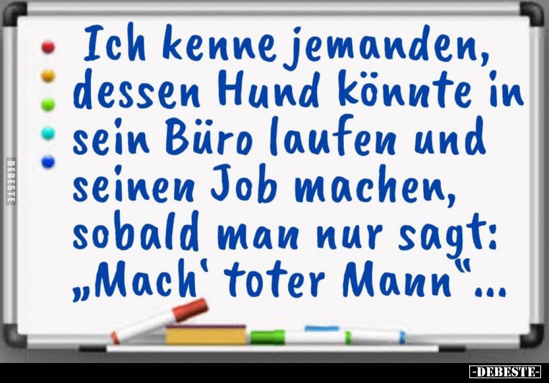 Ich kenne jemanden, dessen Hund könnte in sein Büro laufen und seinen Job machen, sobald man nur sagt: „Mach' toter Mann&quot...