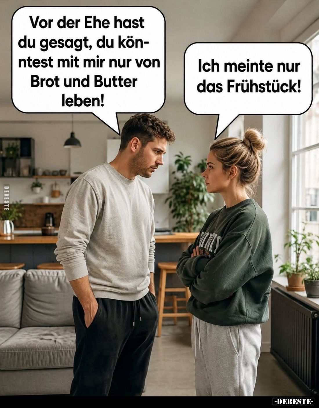 Vor der Ehe hast du gesagt, du könntest mit mir nur von Brot und Butter leben!
-
Ich meinte nur das Frühstück!