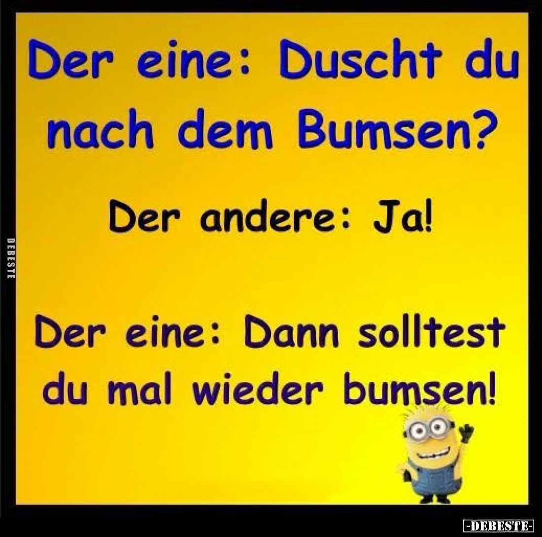 Der eine: Duscht du nach dem Bumsen?
Der andere: Ja!
Der eine: Dann solltest du mal wieder bumsen!