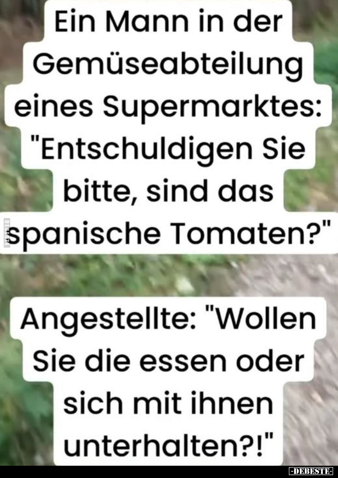Ein Mann in der Gemüseabteilung eines Supermarktes: "Entschuldigen Sie bitte, sind das spanische Tomaten?"
Angeste...