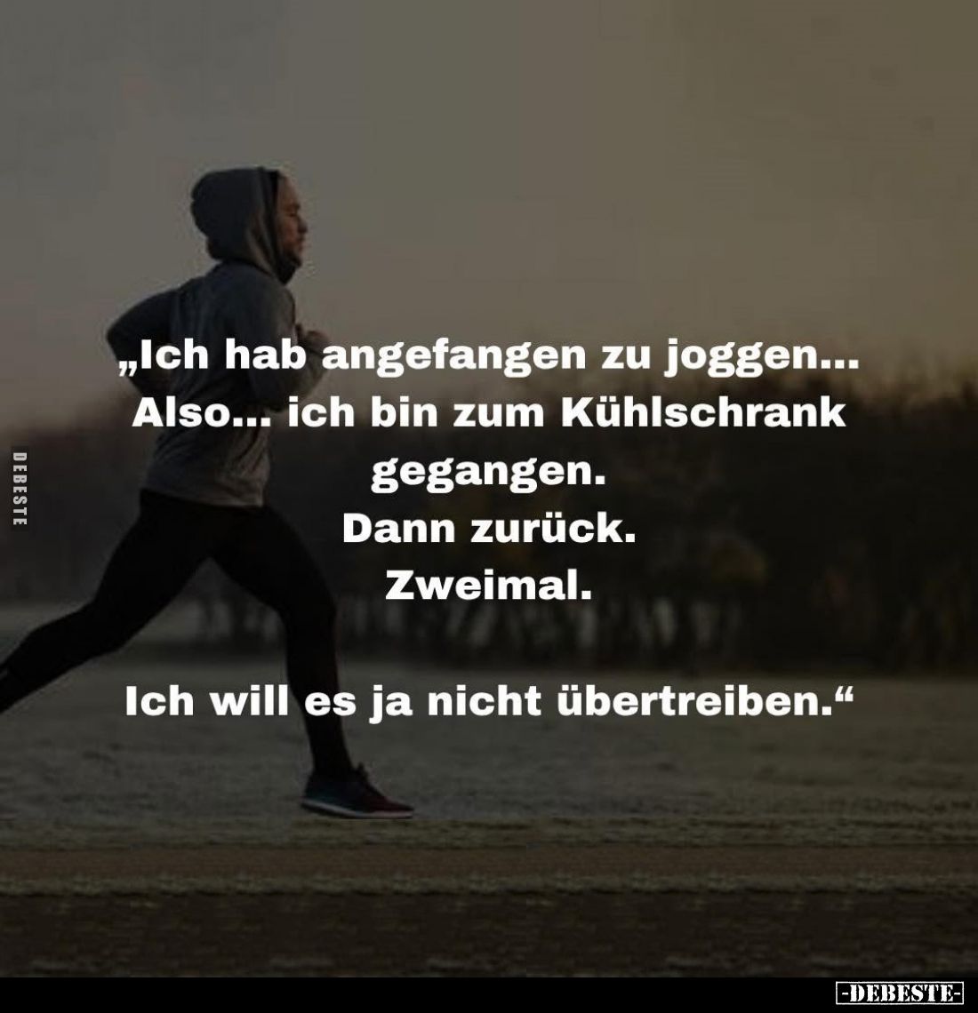"Ich hab angefangen zu joggen...
Also... ich bin zum Kühlschrank gegangen.
Dann zurück.
Zweimal.
Ich will es ja nich...