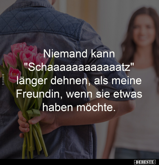 Niemand kann
"Schaaaaaaaaaaaatz"
länger dehnen, als meine
Freundin, wenn sie etwas
haben möchte.