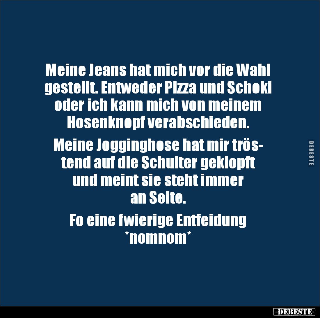 Meine Jeans hat mich vor die Wahl gestellt. Entweder Pizza und Schoki oder ich kann mich von meinem 
Hosenknopf verabschiede...