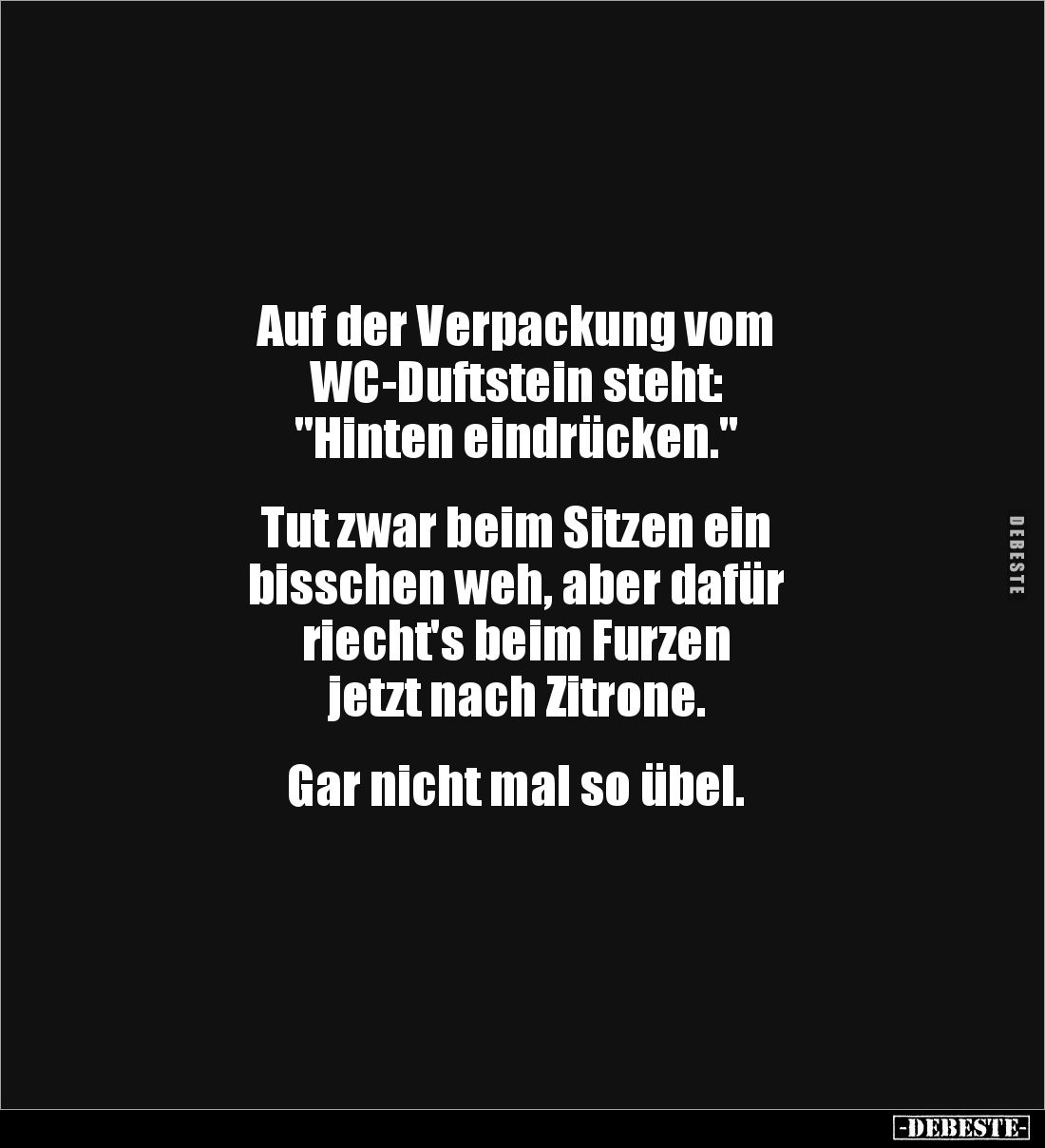 Auf der Verpackung vom
WC-Duftstein steht:
"Hinten eindrücken."
Tut zwar beim Sitzen ein
bisschen weh, a...