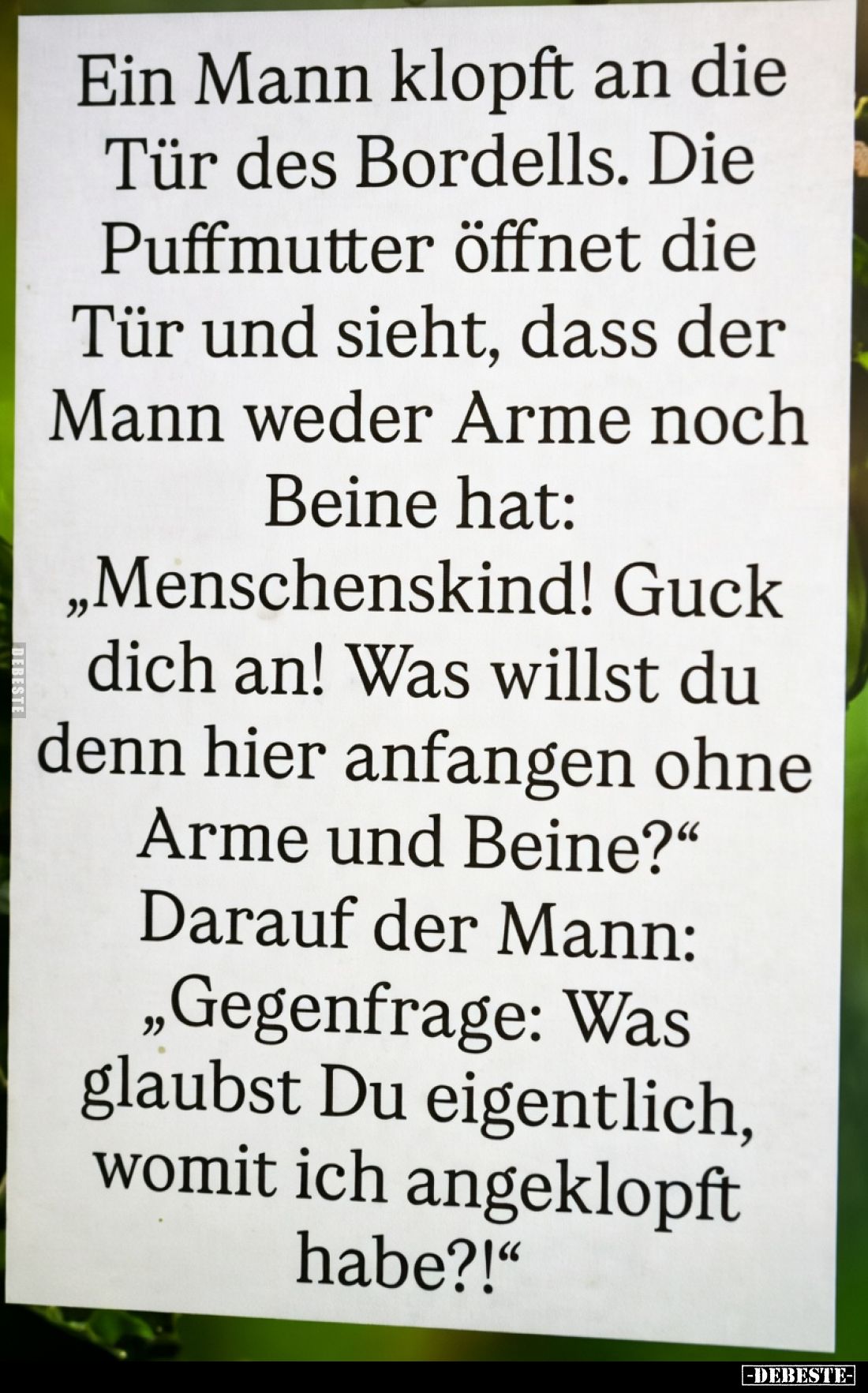 Ein Mann klopft an die Tür des Bordells.
Die Puffmutter öffnet die Tür und sieht, dass der Mann weder Arme noch Beine hat:
...