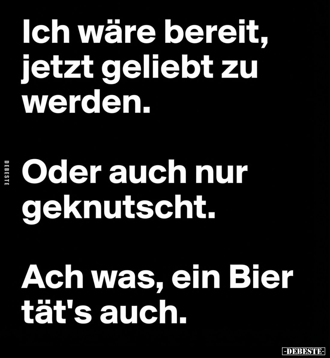 Ich wäre bereit, jetzt geliebt zu werden.
Oder auch nur geknutscht.
Ach was, ein Bier tät's auch.