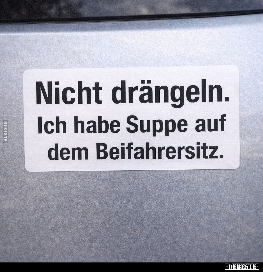 Nicht drängeln.
Ich habe Suppe auf dem Beifahrersitz.