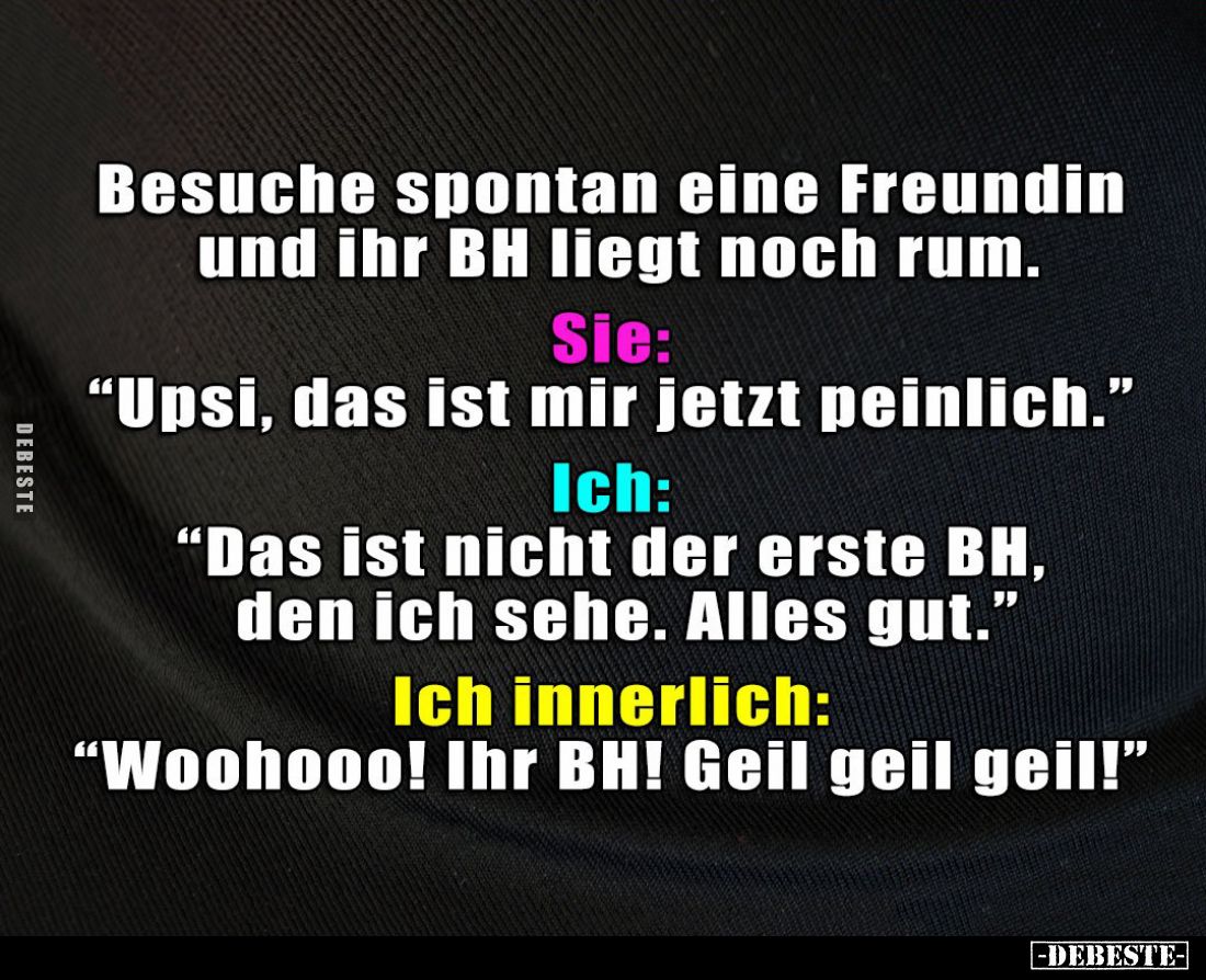 Besuche spontan eine Freundin und ihr BH liegt noch rum. -
Sie:
"Upsi, das ist mir jetzt peinlich." -
Ich:
&quo...
