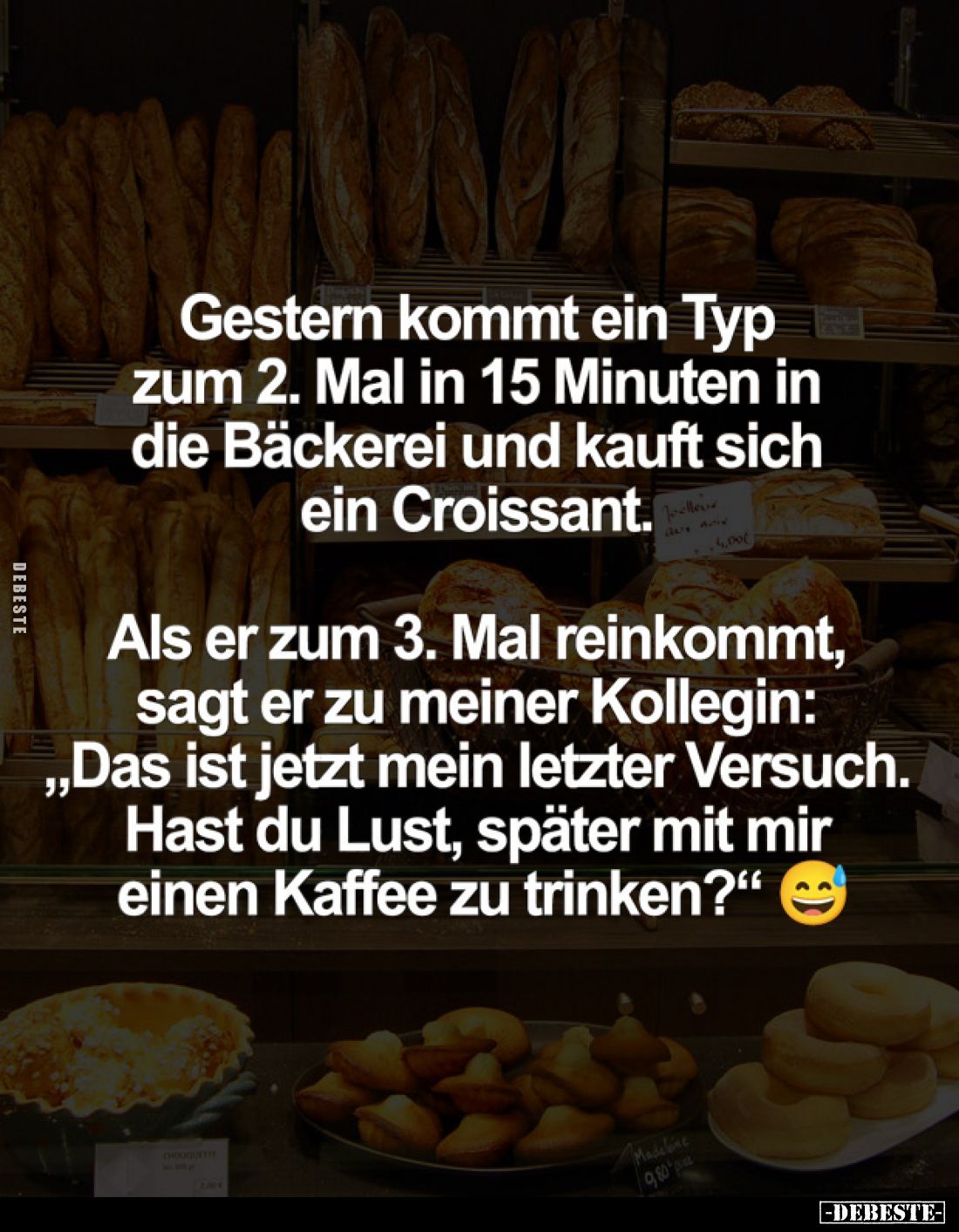 Gestern kommt ein Typ zum 2. Mal in 15 Minuten in die Bäckerei und kauft sich ein Croissant.
Als er zum 3. Mal reinkommt, sa...
