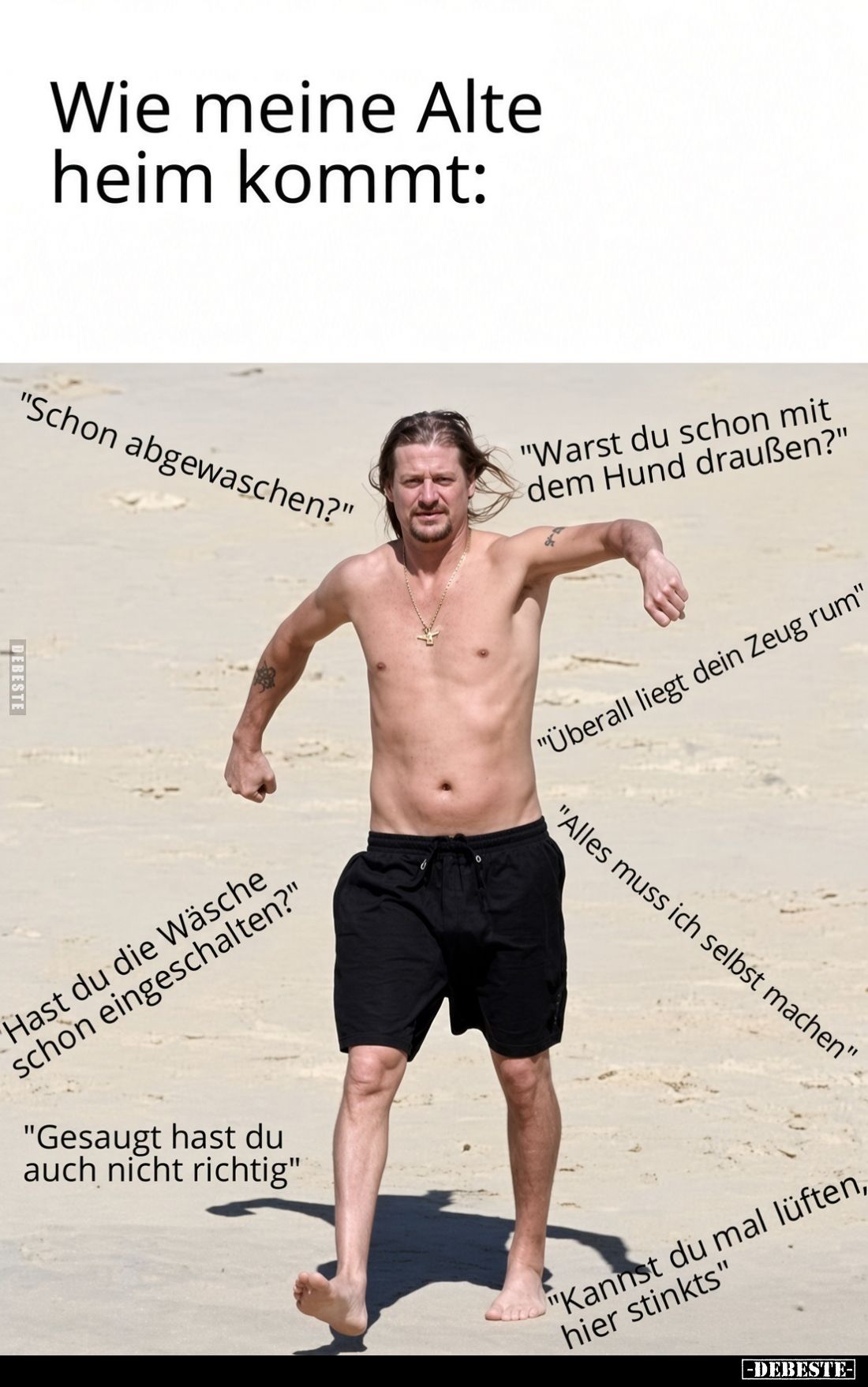 Wie meine Alte heim kommt:
"Schon abgewaschen?" -
Hast du die Wäsche schon eingeschalten?" -
"Gesaugt ...