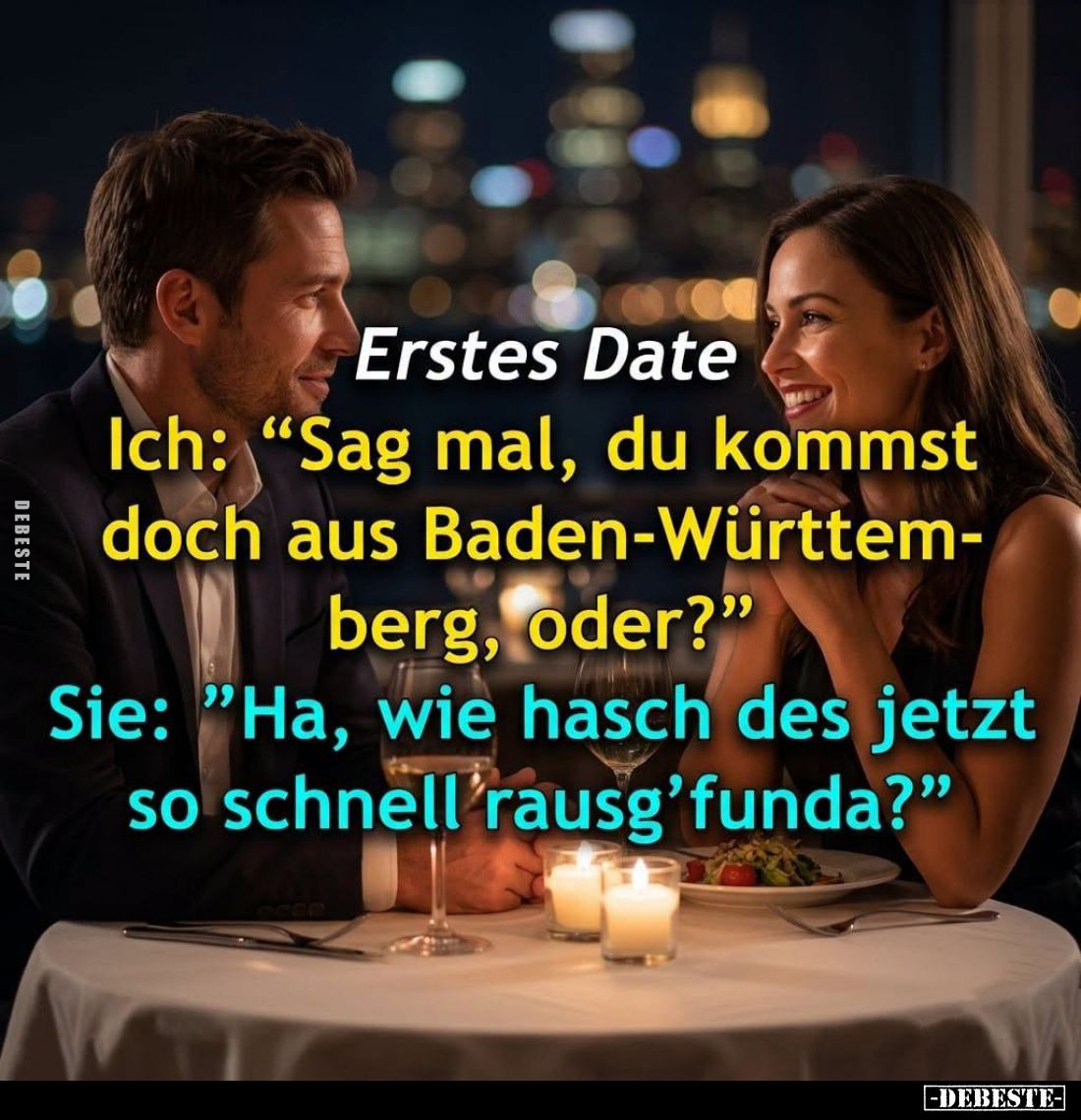 Erstes Date. -
Ich: "Sag mal, du kommst doch aus Baden-Württemberg, oder?" -
Sie: "Ha, wie hasch des jetzt s...