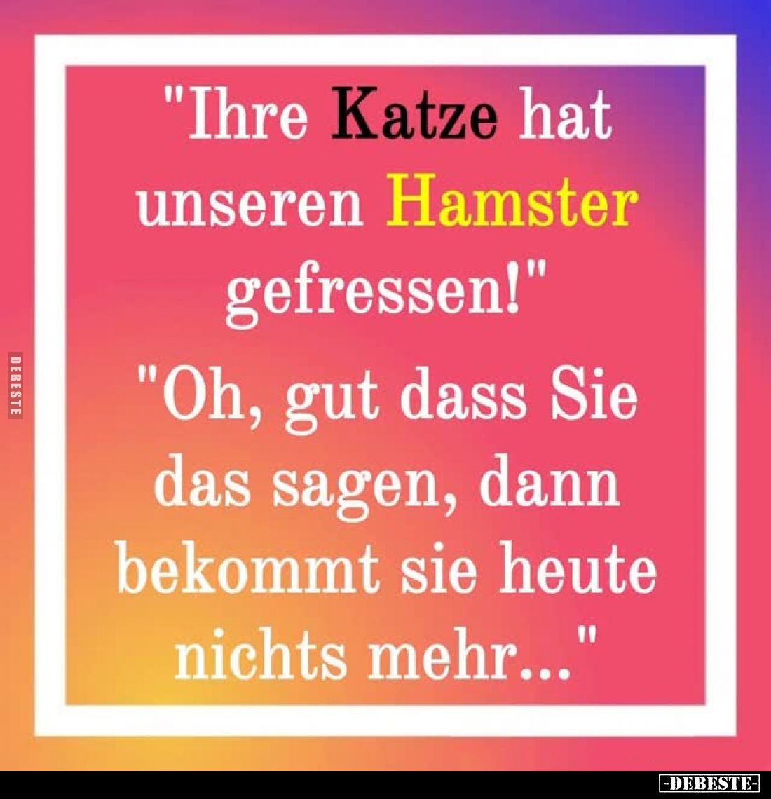 "Ihre Katze hat unseren Hamster gefressen!" -
"Oh, gut dass Sie das sagen, dann bekommt sie heute nichts mehr...