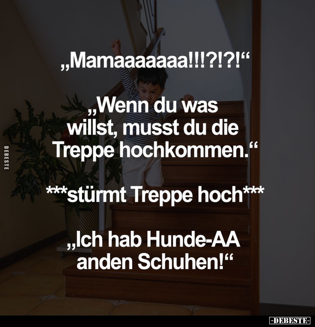 "Mamaaaaaaa!!!?!?!"
- "Wenn du was willst, musst du die Treppe hochkommen."
- ***stürmt Treppe hoch***
...