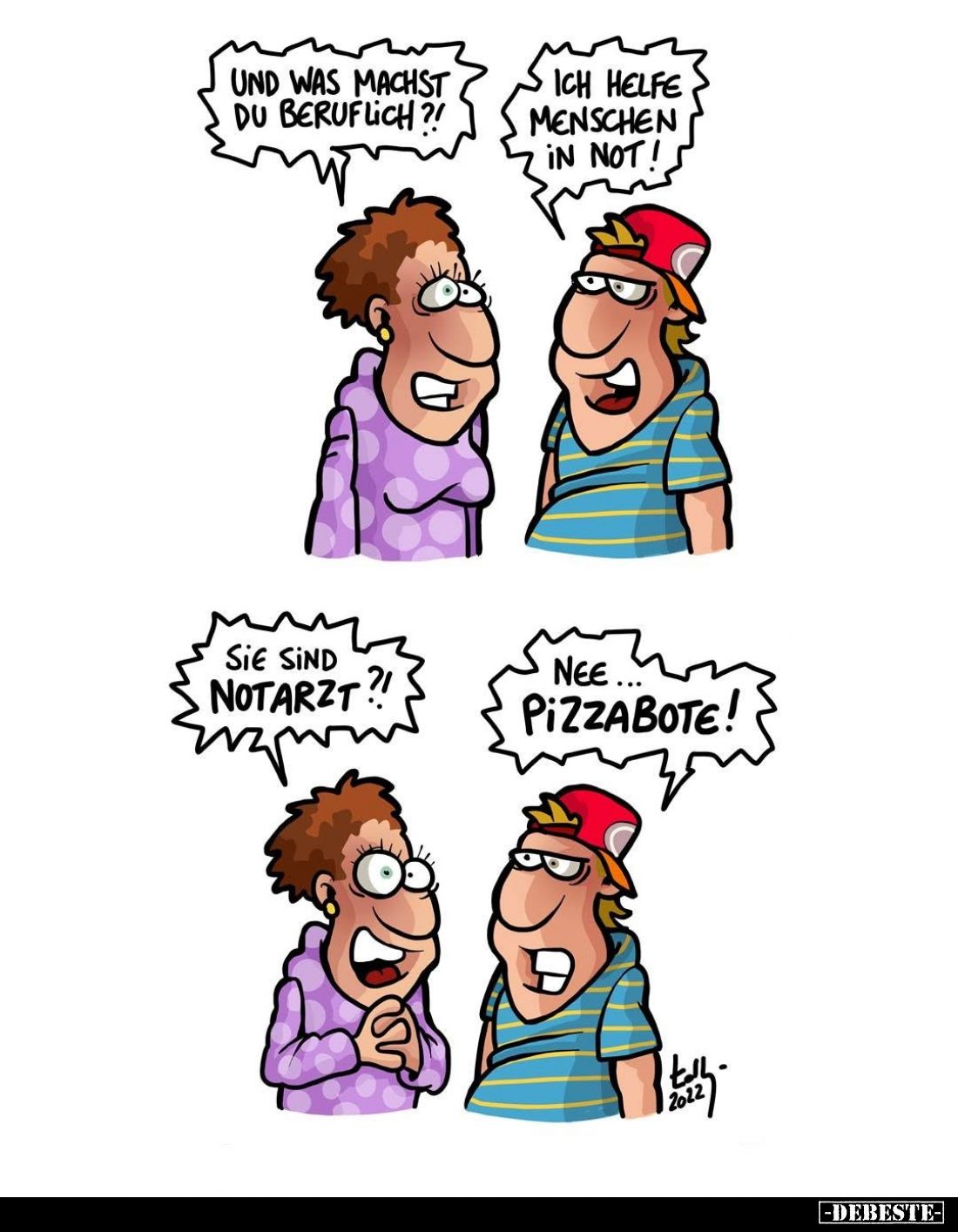 Und was machst du beruflich?! -
Ich helfe Menschen in Not! -
Sie sind Notarzt?! -
Nee Pizzabote!