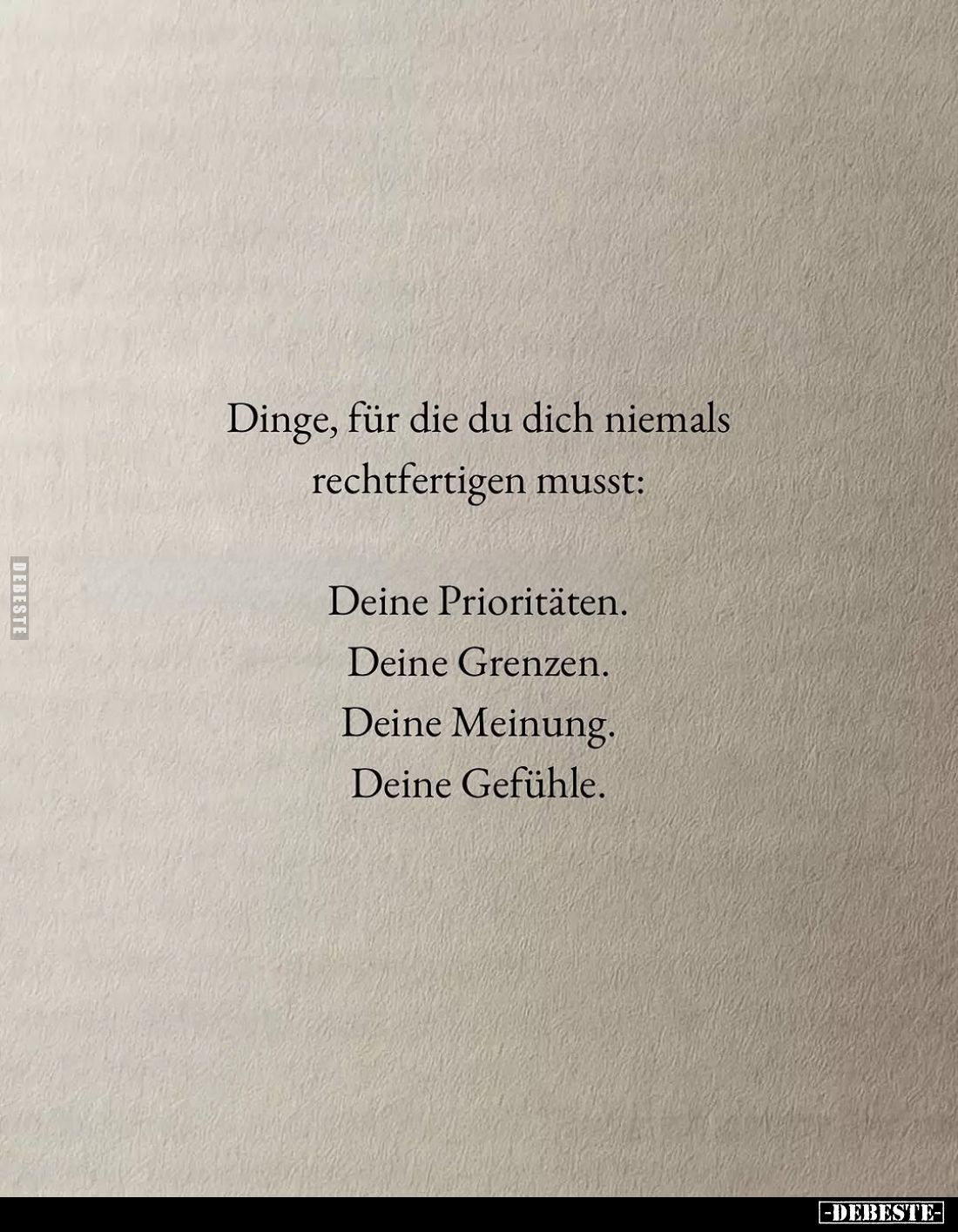 Dinge, für die du dich niemals rechtfertigen musst:
Deine Prioritäten.
Deine Grenzen.
Deine Meinung.
Deine Gefühle.