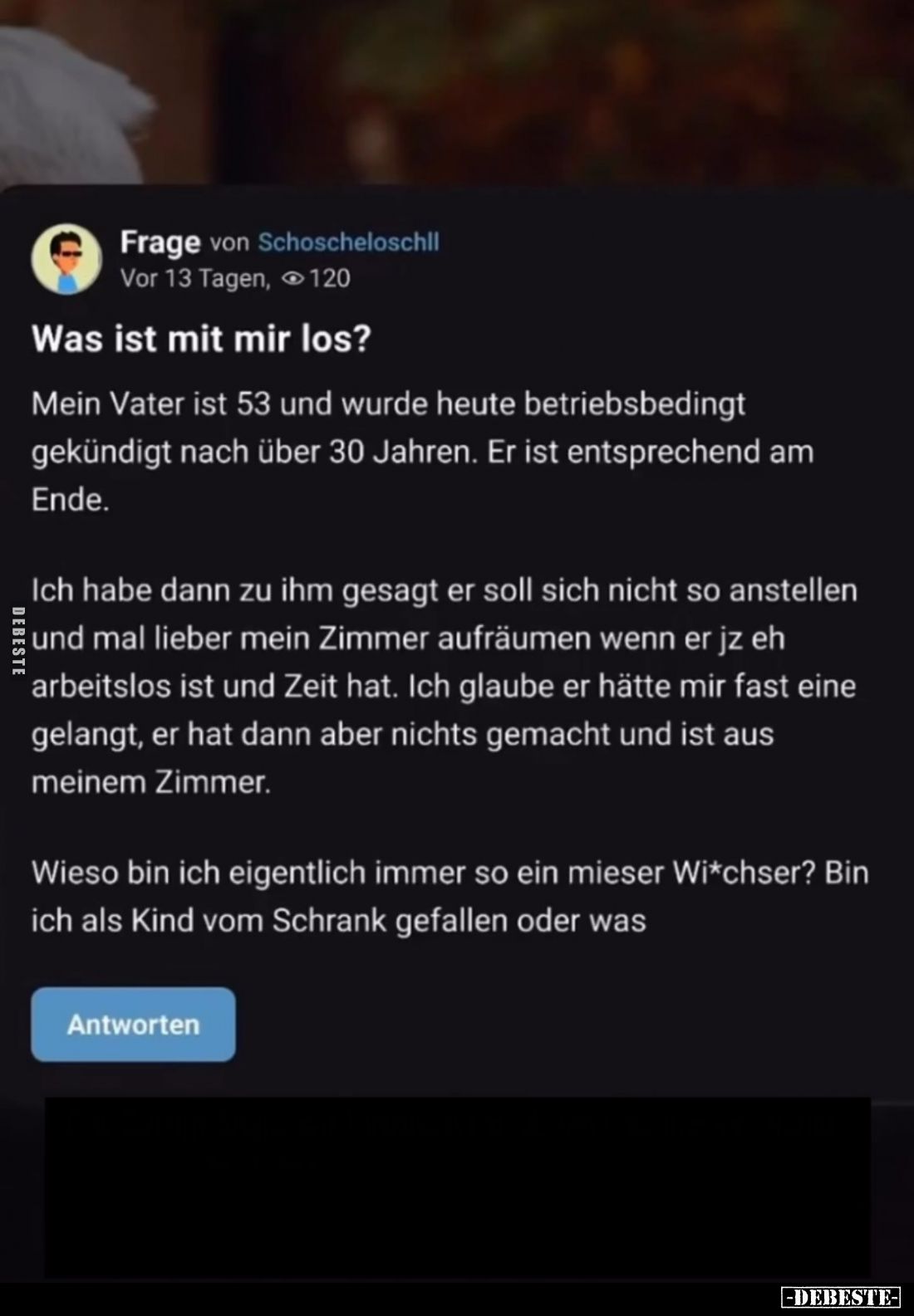 Was ist mit mir los?
Mein Vater ist 53 und wurde heute betriebsbedingt gekündigt nach über 30 Jahren. Er ist entsprechend am...