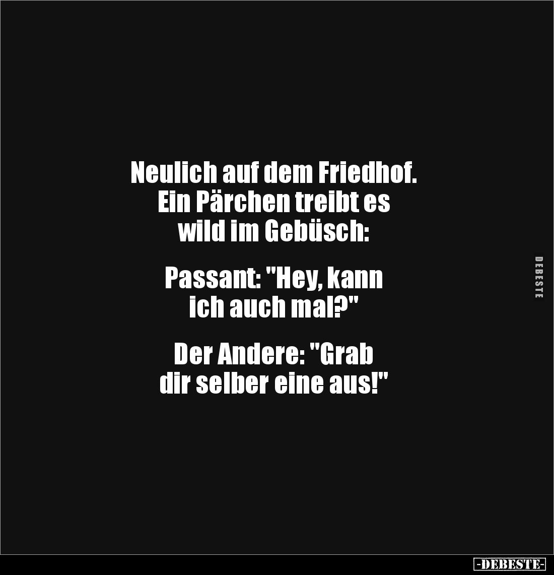Neulich auf dem Friedhof. 
Ein Pärchen treibt es 
wild im Gebüsch:


Passant: "Hey, kann 
ich auch mal?"

...